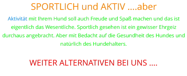 SPORTLICH und AKTIV ….aber Aktivität mit Ihrem Hund soll auch Freude und Spaß machen und das ist eigentlich das Wesentliche. Sportlich gesehen ist ein gewisser Ehrgeiz durchaus angebracht. Aber mit Bedacht auf die Gesundheit des Hundes und natürlich des Hundehalters.  WEITER ALTERNATIVEN BEI UNS ….