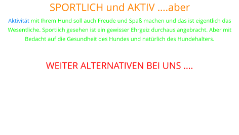 SPORTLICH und AKTIV ….aber Aktivität mit Ihrem Hund soll auch Freude und Spaß machen und das ist eigentlich das Wesentliche. Sportlich gesehen ist ein gewisser Ehrgeiz durchaus angebracht. Aber mit Bedacht auf die Gesundheit des Hundes und natürlich des Hundehalters.  WEITER ALTERNATIVEN BEI UNS ….