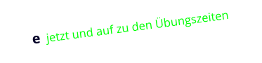 e  jetzt und auf zu den Übungszeiten