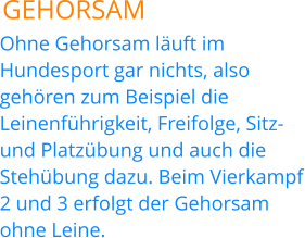 GEHORSAM Ohne Gehorsam läuft im Hundesport gar nichts, also gehören zum Beispiel die Leinenführigkeit, Freifolge, Sitz-und Platzübung und auch die Stehübung dazu. Beim Vierkampf 2 und 3 erfolgt der Gehorsam ohne Leine.