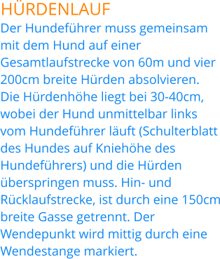HÜRDENLAUF Der Hundeführer muss gemeinsam mit dem Hund auf einer Gesamtlaufstrecke von 60m und vier 200cm breite Hürden absolvieren. Die Hürdenhöhe liegt bei 30-40cm, wobei der Hund unmittelbar links vom Hundeführer läuft (Schulterblatt des Hundes auf Kniehöhe des Hundeführers) und die Hürden überspringen muss. Hin- und Rücklaufstrecke, ist durch eine 150cm breite Gasse getrennt. Der Wendepunkt wird mittig durch eine Wendestange markiert.