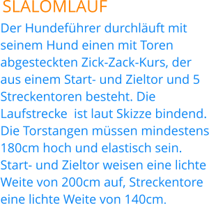 SLALOMLAUF Der Hundeführer durchläuft mit seinem Hund einen mit Toren abgesteckten Zick-Zack-Kurs, der aus einem Start- und Zieltor und 5 Streckentoren besteht. Die Laufstrecke  ist laut Skizze bindend. Die Torstangen müssen mindestens 180cm hoch und elastisch sein. Start- und Zieltor weisen eine lichte Weite von 200cm auf, Streckentore eine lichte Weite von 140cm.