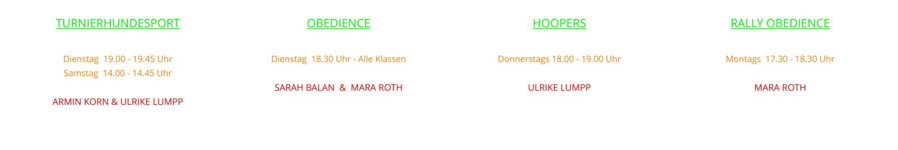 OBEDIENCE  Dienstag  18.30 Uhr - Alle Klassen leiten SARAH BALAN  &  MARA ROTH    RALLY OBEDIENCE  Montags  17.30 - 18.30 Uhr  mit MARA ROTH    HOOPERS  Donnerstags 18.00 - 19.00 Uhr   mit ULRIKE LUMPP    TURNIERHUNDESPORT  Dienstag  19.00 - 19.45 Uhr  Samstag  14.00 - 14.45 Uhr mit ARMIN KORN & ULRIKE LUMPP