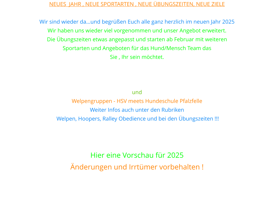 Neues  Jahr , neue Sportarten , neue Übungszeiten, neue Ziele  Wir sind wieder da…und begrüßen Euch alle ganz herzlich im neuen Jahr 2025 Wir haben uns wieder viel vorgenommen und unser Angebot erweitert. Die Übungszeiten etwas angepasst und starten ab Februar mit weiteren  Sportarten und Angeboten für das Hund/Mensch Team das  Sie , Ihr sein möchtet. Unter anderem bieten wir nun auch Hoopers und Rally Obedience  sowie Gemeinsam im Takt an. Teamwork und Erziehungsgruppe und  Welpengruppen - HSV meets Hundeschule Pfalzfelle Weiter Infos auch unter den Rubriken  Welpen, Hoopers, Ralley Obedience und bei den Übungszeiten !!!    Hier eine Vorschau für 2025 Änderungen und Irrtümer vorbehalten !