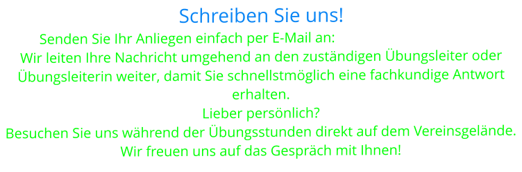 Schreiben Sie uns! Senden Sie Ihr Anliegen einfach per E-Mail an: hsvdirmstein@gmx.de Wir leiten Ihre Nachricht umgehend an den zuständigen Übungsleiter oder  Übungsleiterin weiter, damit Sie schnellstmöglich eine fachkundige Antwort erhalten. Lieber persönlich? Besuchen Sie uns während der Übungsstunden direkt auf dem Vereinsgelände. Wir freuen uns auf das Gespräch mit Ihnen!