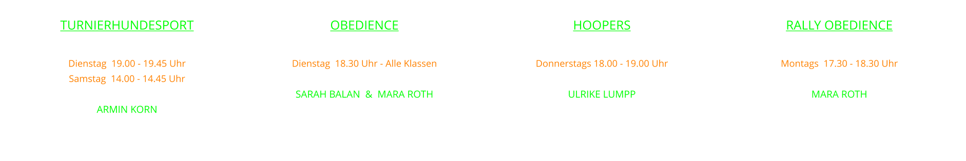OBEDIENCE  Dienstag  18.30 Uhr - Alle Klassen leiten SARAH BALAN  &  MARA ROTH    RALLY OBEDIENCE  Montags  17.30 - 18.30 Uhr  mit MARA ROTH    HOOPERS  Donnerstags 18.00 - 19.00 Uhr   mit ULRIKE LUMPP    TURNIERHUNDESPORT  Dienstag  19.00 - 19.45 Uhr  Samstag  14.00 - 14.45 Uhr mit ARMIN KORN