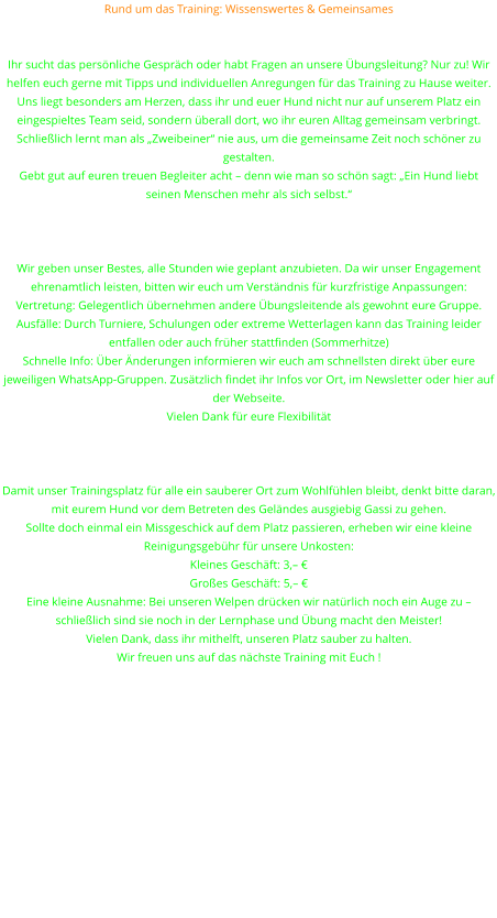 Rund um das Training: Wissenswertes & Gemeinsames Wir sind für euch da – persönlich und beratend Sprecht uns an! Ihr sucht das persönliche Gespräch oder habt Fragen an unsere Übungsleitung? Nur zu! Wir helfen euch gerne mit Tipps und individuellen Anregungen für das Training zu Hause weiter. Uns liegt besonders am Herzen, dass ihr und euer Hund nicht nur auf unserem Platz ein eingespieltes Team seid, sondern überall dort, wo ihr euren Alltag gemeinsam verbringt. Schließlich lernt man als „Zweibeiner“ nie aus, um die gemeinsame Zeit noch schöner zu gestalten. Gebt gut auf euren treuen Begleiter acht – denn wie man so schön sagt: „Ein Hund liebt seinen Menschen mehr als sich selbst.“   Wichtige Hinweise zum Übungsbetrieb Wir geben unser Bestes, alle Stunden wie geplant anzubieten. Da wir unser Engagement ehrenamtlich leisten, bitten wir euch um Verständnis für kurzfristige Anpassungen: Vertretung: Gelegentlich übernehmen andere Übungsleitende als gewohnt eure Gruppe. Ausfälle: Durch Turniere, Schulungen oder extreme Wetterlagen kann das Training leider entfallen oder auch früher stattfinden (Sommerhitze) Schnelle Info: Über Änderungen informieren wir euch am schnellsten direkt über eure jeweiligen WhatsApp-Gruppen. Zusätzlich findet ihr Infos vor Ort, im Newsletter oder hier auf der Webseite. Vielen Dank für eure Flexibilität   Ein Herz für unseren Platz: „Gassi“ vor dem Training Damit unser Trainingsplatz für alle ein sauberer Ort zum Wohlfühlen bleibt, denkt bitte daran, mit eurem Hund vor dem Betreten des Geländes ausgiebig Gassi zu gehen. Sollte doch einmal ein Missgeschick auf dem Platz passieren, erheben wir eine kleine Reinigungsgebühr für unsere Unkosten: Kleines Geschäft: 3,– € Großes Geschäft: 5,– € Eine kleine Ausnahme: Bei unseren Welpen drücken wir natürlich noch ein Auge zu – schließlich sind sie noch in der Lernphase und Übung macht den Meister! Vielen Dank, dass ihr mithelft, unseren Platz sauber zu halten.  Wir freuen uns auf das nächste Training mit Euch !
