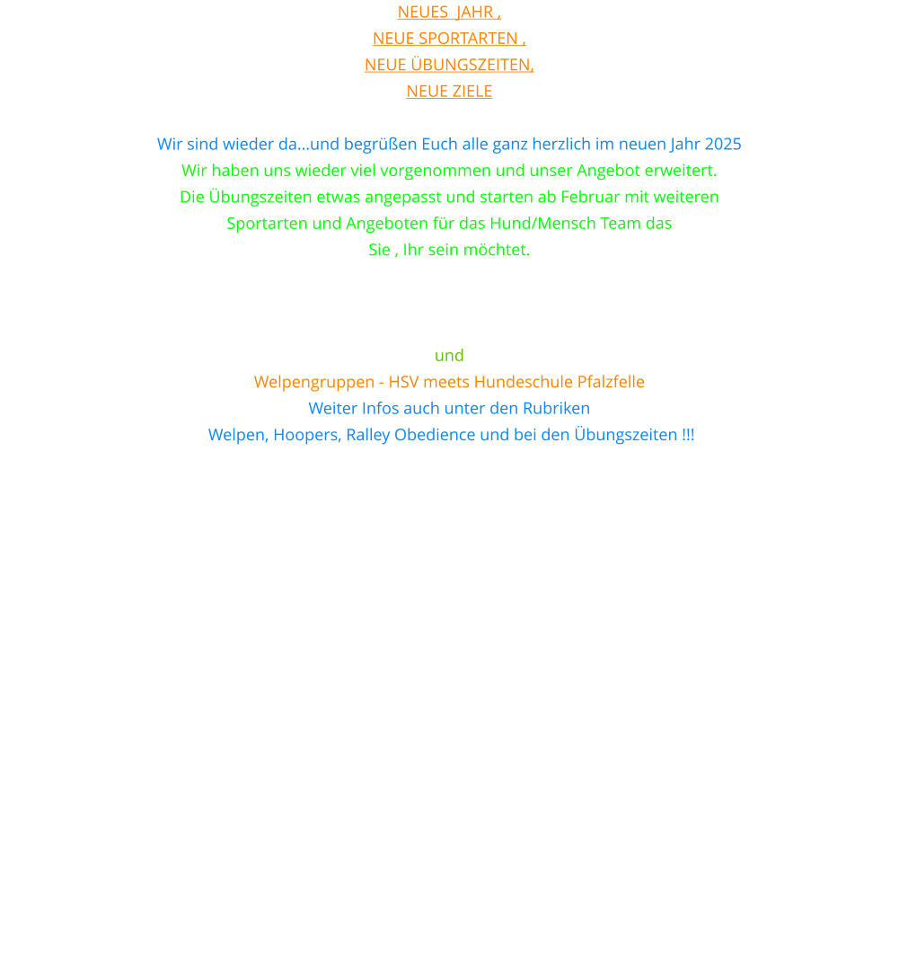 Neues  Jahr ,  neue Sportarten ,  neue Übungszeiten,  neue Ziele  Wir sind wieder da…und begrüßen Euch alle ganz herzlich im neuen Jahr 2025 Wir haben uns wieder viel vorgenommen und unser Angebot erweitert. Die Übungszeiten etwas angepasst und starten ab Februar mit weiteren  Sportarten und Angeboten für das Hund/Mensch Team das  Sie , Ihr sein möchtet. Unter anderem bieten wir nun auch Hoopers und Rally Obedience  sowie Gemeinsam im Takt an. Teamwork und Erziehungsgruppe und  Welpengruppen - HSV meets Hundeschule Pfalzfelle Weiter Infos auch unter den Rubriken  Welpen, Hoopers, Ralley Obedience und bei den Übungszeiten !!!