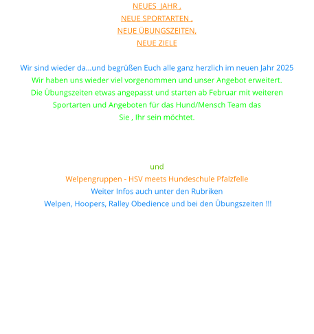Neues  Jahr ,  neue Sportarten ,  neue Übungszeiten,  neue Ziele  Wir sind wieder da…und begrüßen Euch alle ganz herzlich im neuen Jahr 2025 Wir haben uns wieder viel vorgenommen und unser Angebot erweitert. Die Übungszeiten etwas angepasst und starten ab Februar mit weiteren  Sportarten und Angeboten für das Hund/Mensch Team das  Sie , Ihr sein möchtet. Unter anderem bieten wir nun auch Hoopers und Rally Obedience  sowie Gemeinsam im Takt an. Teamwork und Erziehungsgruppe und  Welpengruppen - HSV meets Hundeschule Pfalzfelle Weiter Infos auch unter den Rubriken  Welpen, Hoopers, Ralley Obedience und bei den Übungszeiten !!!