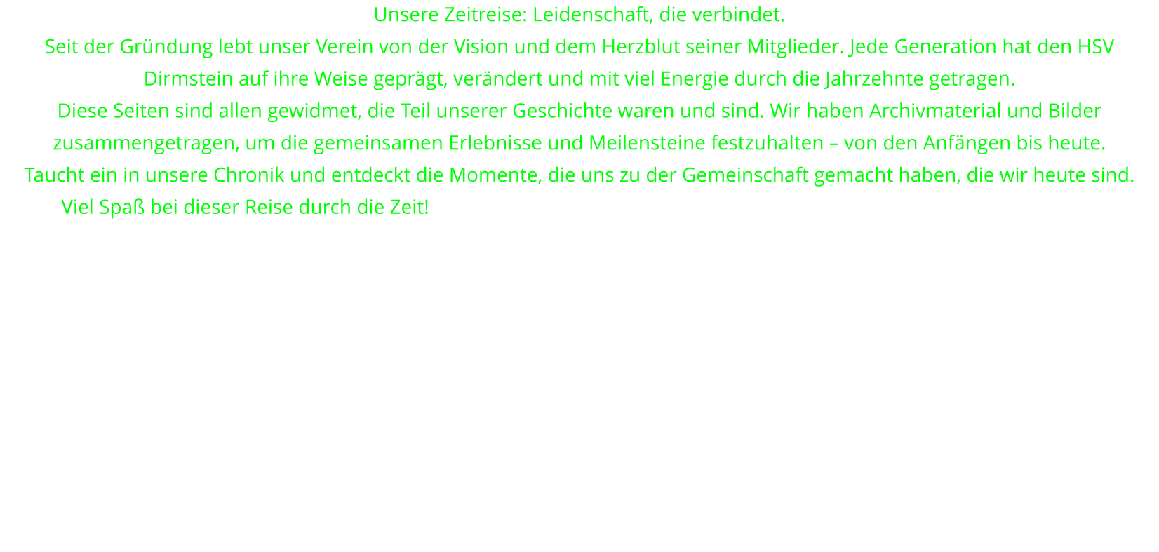 Unsere Zeitreise: Leidenschaft, die verbindet. Seit der Gründung lebt unser Verein von der Vision und dem Herzblut seiner Mitglieder. Jede Generation hat den HSV Dirmstein auf ihre Weise geprägt, verändert und mit viel Energie durch die Jahrzehnte getragen. Diese Seiten sind allen gewidmet, die Teil unserer Geschichte waren und sind. Wir haben Archivmaterial und Bilder zusammengetragen, um die gemeinsamen Erlebnisse und Meilensteine festzuhalten – von den Anfängen bis heute. Taucht ein in unsere Chronik und entdeckt die Momente, die uns zu der Gemeinschaft gemacht haben, die wir heute sind. Viel Spaß bei dieser Reise durch die Zeit!